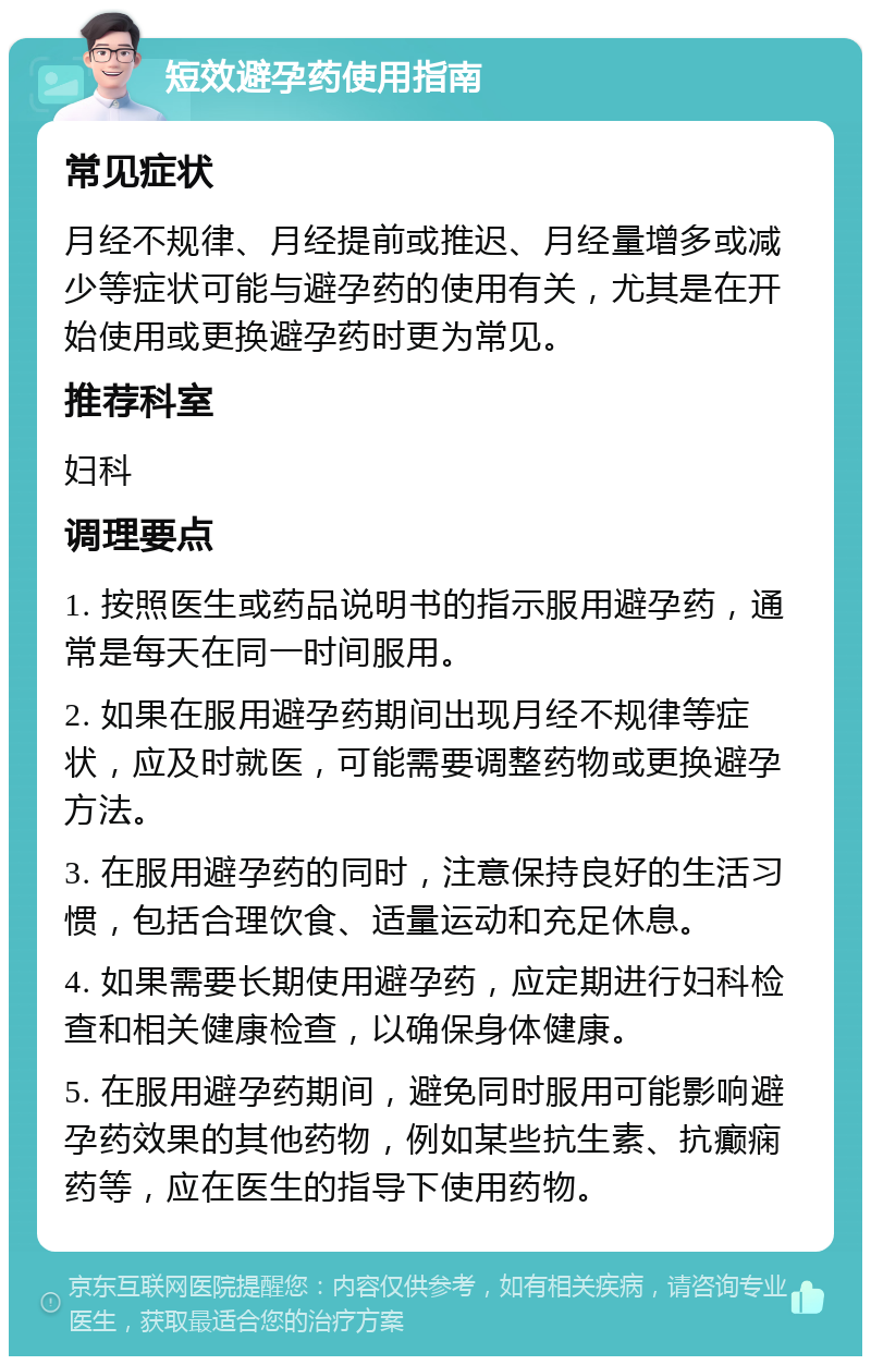 短效避孕药使用指南 常见症状 月经不规律、月经提前或推迟、月经量增多或减少等症状可能与避孕药的使用有关，尤其是在开始使用或更换避孕药时更为常见。 推荐科室 妇科 调理要点 1. 按照医生或药品说明书的指示服用避孕药，通常是每天在同一时间服用。 2. 如果在服用避孕药期间出现月经不规律等症状，应及时就医，可能需要调整药物或更换避孕方法。 3. 在服用避孕药的同时，注意保持良好的生活习惯，包括合理饮食、适量运动和充足休息。 4. 如果需要长期使用避孕药，应定期进行妇科检查和相关健康检查，以确保身体健康。 5. 在服用避孕药期间，避免同时服用可能影响避孕药效果的其他药物，例如某些抗生素、抗癫痫药等，应在医生的指导下使用药物。