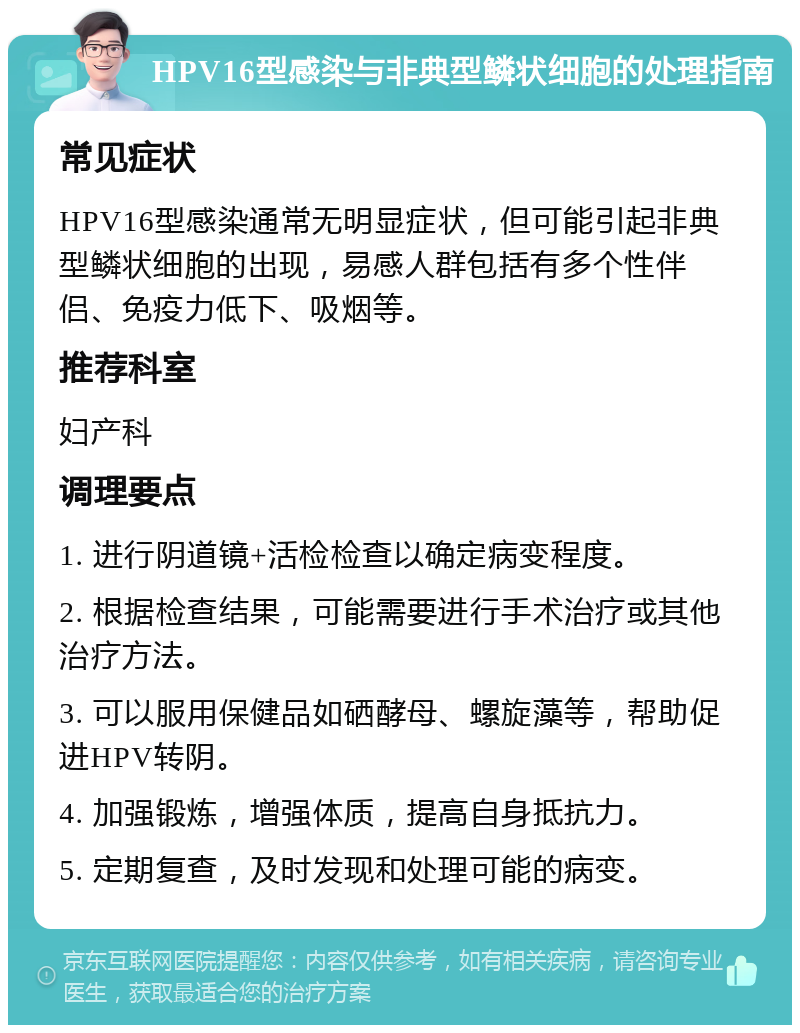 HPV16型感染与非典型鳞状细胞的处理指南 常见症状 HPV16型感染通常无明显症状，但可能引起非典型鳞状细胞的出现，易感人群包括有多个性伴侣、免疫力低下、吸烟等。 推荐科室 妇产科 调理要点 1. 进行阴道镜+活检检查以确定病变程度。 2. 根据检查结果，可能需要进行手术治疗或其他治疗方法。 3. 可以服用保健品如硒酵母、螺旋藻等，帮助促进HPV转阴。 4. 加强锻炼，增强体质，提高自身抵抗力。 5. 定期复查，及时发现和处理可能的病变。