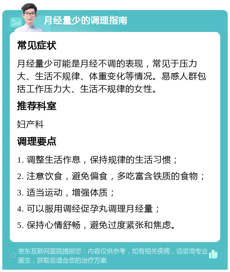 月经量少的调理指南 常见症状 月经量少可能是月经不调的表现，常见于压力大、生活不规律、体重变化等情况。易感人群包括工作压力大、生活不规律的女性。 推荐科室 妇产科 调理要点 1. 调整生活作息，保持规律的生活习惯； 2. 注意饮食，避免偏食，多吃富含铁质的食物； 3. 适当运动，增强体质； 4. 可以服用调经促孕丸调理月经量； 5. 保持心情舒畅，避免过度紧张和焦虑。