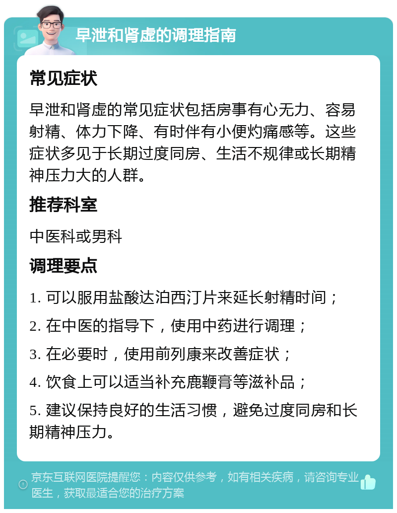 早泄和肾虚的调理指南 常见症状 早泄和肾虚的常见症状包括房事有心无力、容易射精、体力下降、有时伴有小便灼痛感等。这些症状多见于长期过度同房、生活不规律或长期精神压力大的人群。 推荐科室 中医科或男科 调理要点 1. 可以服用盐酸达泊西汀片来延长射精时间； 2. 在中医的指导下，使用中药进行调理； 3. 在必要时，使用前列康来改善症状； 4. 饮食上可以适当补充鹿鞭膏等滋补品； 5. 建议保持良好的生活习惯，避免过度同房和长期精神压力。