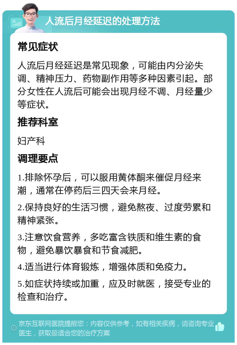 人流后月经延迟的处理方法 常见症状 人流后月经延迟是常见现象，可能由内分泌失调、精神压力、药物副作用等多种因素引起。部分女性在人流后可能会出现月经不调、月经量少等症状。 推荐科室 妇产科 调理要点 1.排除怀孕后，可以服用黄体酮来催促月经来潮，通常在停药后三四天会来月经。 2.保持良好的生活习惯，避免熬夜、过度劳累和精神紧张。 3.注意饮食营养，多吃富含铁质和维生素的食物，避免暴饮暴食和节食减肥。 4.适当进行体育锻炼，增强体质和免疫力。 5.如症状持续或加重，应及时就医，接受专业的检查和治疗。