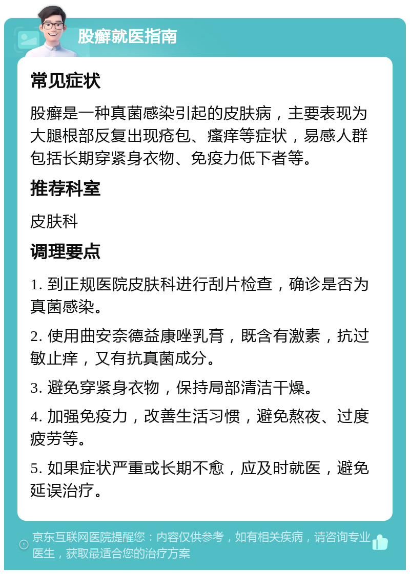 股癣就医指南 常见症状 股癣是一种真菌感染引起的皮肤病，主要表现为大腿根部反复出现疮包、瘙痒等症状，易感人群包括长期穿紧身衣物、免疫力低下者等。 推荐科室 皮肤科 调理要点 1. 到正规医院皮肤科进行刮片检查，确诊是否为真菌感染。 2. 使用曲安奈德益康唑乳膏，既含有激素，抗过敏止痒，又有抗真菌成分。 3. 避免穿紧身衣物，保持局部清洁干燥。 4. 加强免疫力，改善生活习惯，避免熬夜、过度疲劳等。 5. 如果症状严重或长期不愈，应及时就医，避免延误治疗。