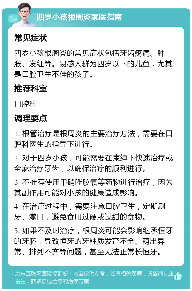 四岁小孩根周炎就医指南 常见症状 四岁小孩根周炎的常见症状包括牙齿疼痛、肿胀、发红等。易感人群为四岁以下的儿童，尤其是口腔卫生不佳的孩子。 推荐科室 口腔科 调理要点 1. 根管治疗是根周炎的主要治疗方法，需要在口腔科医生的指导下进行。 2. 对于四岁小孩，可能需要在束缚下快速治疗或全麻治疗牙齿，以确保治疗的顺利进行。 3. 不推荐使用甲硝唑胶囊等药物进行治疗，因为其副作用可能对小孩的健康造成影响。 4. 在治疗过程中，需要注意口腔卫生，定期刷牙、漱口，避免食用过硬或过甜的食物。 5. 如果不及时治疗，根周炎可能会影响继承恒牙的牙胚，导致恒牙的牙釉质发育不全、萌出异常、排列不齐等问题，甚至无法正常长恒牙。