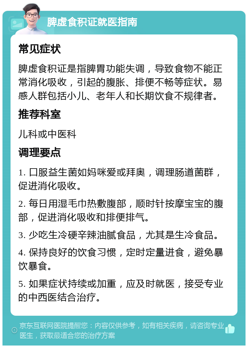 脾虚食积证就医指南 常见症状 脾虚食积证是指脾胃功能失调，导致食物不能正常消化吸收，引起的腹胀、排便不畅等症状。易感人群包括小儿、老年人和长期饮食不规律者。 推荐科室 儿科或中医科 调理要点 1. 口服益生菌如妈咪爱或拜奥，调理肠道菌群，促进消化吸收。 2. 每日用湿毛巾热敷腹部，顺时针按摩宝宝的腹部，促进消化吸收和排便排气。 3. 少吃生冷硬辛辣油腻食品，尤其是生冷食品。 4. 保持良好的饮食习惯，定时定量进食，避免暴饮暴食。 5. 如果症状持续或加重，应及时就医，接受专业的中西医结合治疗。