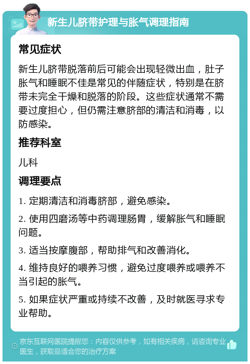 新生儿脐带护理与胀气调理指南 常见症状 新生儿脐带脱落前后可能会出现轻微出血，肚子胀气和睡眠不佳是常见的伴随症状，特别是在脐带未完全干燥和脱落的阶段。这些症状通常不需要过度担心，但仍需注意脐部的清洁和消毒，以防感染。 推荐科室 儿科 调理要点 1. 定期清洁和消毒脐部，避免感染。 2. 使用四磨汤等中药调理肠胃，缓解胀气和睡眠问题。 3. 适当按摩腹部，帮助排气和改善消化。 4. 维持良好的喂养习惯，避免过度喂养或喂养不当引起的胀气。 5. 如果症状严重或持续不改善，及时就医寻求专业帮助。