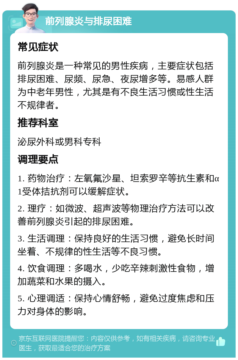 前列腺炎与排尿困难 常见症状 前列腺炎是一种常见的男性疾病，主要症状包括排尿困难、尿频、尿急、夜尿增多等。易感人群为中老年男性，尤其是有不良生活习惯或性生活不规律者。 推荐科室 泌尿外科或男科专科 调理要点 1. 药物治疗：左氧氟沙星、坦索罗辛等抗生素和α1受体拮抗剂可以缓解症状。 2. 理疗：如微波、超声波等物理治疗方法可以改善前列腺炎引起的排尿困难。 3. 生活调理：保持良好的生活习惯，避免长时间坐着、不规律的性生活等不良习惯。 4. 饮食调理：多喝水，少吃辛辣刺激性食物，增加蔬菜和水果的摄入。 5. 心理调适：保持心情舒畅，避免过度焦虑和压力对身体的影响。