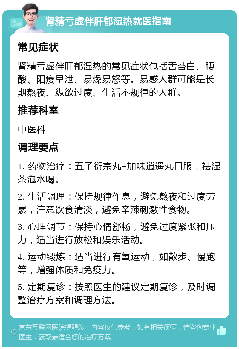 肾精亏虚伴肝郁湿热就医指南 常见症状 肾精亏虚伴肝郁湿热的常见症状包括舌苔白、腰酸、阳痿早泄、易燥易怒等。易感人群可能是长期熬夜、纵欲过度、生活不规律的人群。 推荐科室 中医科 调理要点 1. 药物治疗：五子衍宗丸+加味逍遥丸口服，祛湿茶泡水喝。 2. 生活调理：保持规律作息，避免熬夜和过度劳累，注意饮食清淡，避免辛辣刺激性食物。 3. 心理调节：保持心情舒畅，避免过度紧张和压力，适当进行放松和娱乐活动。 4. 运动锻炼：适当进行有氧运动，如散步、慢跑等，增强体质和免疫力。 5. 定期复诊：按照医生的建议定期复诊，及时调整治疗方案和调理方法。