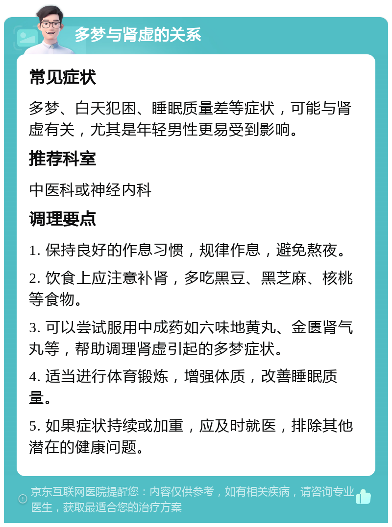 多梦与肾虚的关系 常见症状 多梦、白天犯困、睡眠质量差等症状，可能与肾虚有关，尤其是年轻男性更易受到影响。 推荐科室 中医科或神经内科 调理要点 1. 保持良好的作息习惯，规律作息，避免熬夜。 2. 饮食上应注意补肾，多吃黑豆、黑芝麻、核桃等食物。 3. 可以尝试服用中成药如六味地黄丸、金匮肾气丸等，帮助调理肾虚引起的多梦症状。 4. 适当进行体育锻炼，增强体质，改善睡眠质量。 5. 如果症状持续或加重，应及时就医，排除其他潜在的健康问题。