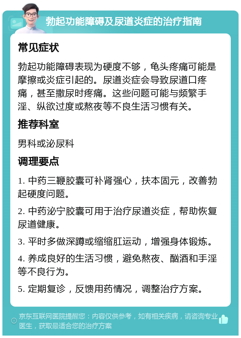 勃起功能障碍及尿道炎症的治疗指南 常见症状 勃起功能障碍表现为硬度不够，龟头疼痛可能是摩擦或炎症引起的。尿道炎症会导致尿道口疼痛，甚至撒尿时疼痛。这些问题可能与频繁手淫、纵欲过度或熬夜等不良生活习惯有关。 推荐科室 男科或泌尿科 调理要点 1. 中药三鞭胶囊可补肾强心，扶本固元，改善勃起硬度问题。 2. 中药泌宁胶囊可用于治疗尿道炎症，帮助恢复尿道健康。 3. 平时多做深蹲或缩缩肛运动，增强身体锻炼。 4. 养成良好的生活习惯，避免熬夜、酗酒和手淫等不良行为。 5. 定期复诊，反馈用药情况，调整治疗方案。