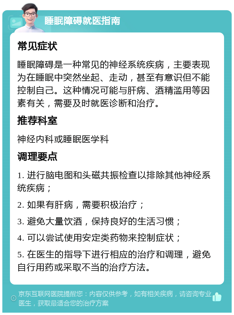 睡眠障碍就医指南 常见症状 睡眠障碍是一种常见的神经系统疾病，主要表现为在睡眠中突然坐起、走动，甚至有意识但不能控制自己。这种情况可能与肝病、酒精滥用等因素有关，需要及时就医诊断和治疗。 推荐科室 神经内科或睡眠医学科 调理要点 1. 进行脑电图和头磁共振检查以排除其他神经系统疾病； 2. 如果有肝病，需要积极治疗； 3. 避免大量饮酒，保持良好的生活习惯； 4. 可以尝试使用安定类药物来控制症状； 5. 在医生的指导下进行相应的治疗和调理，避免自行用药或采取不当的治疗方法。