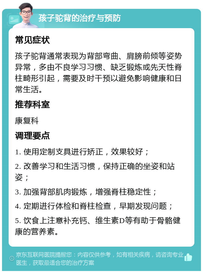 孩子驼背的治疗与预防 常见症状 孩子驼背通常表现为背部弯曲、肩膀前倾等姿势异常，多由不良学习习惯、缺乏锻炼或先天性脊柱畸形引起，需要及时干预以避免影响健康和日常生活。 推荐科室 康复科 调理要点 1. 使用定制支具进行矫正，效果较好； 2. 改善学习和生活习惯，保持正确的坐姿和站姿； 3. 加强背部肌肉锻炼，增强脊柱稳定性； 4. 定期进行体检和脊柱检查，早期发现问题； 5. 饮食上注意补充钙、维生素D等有助于骨骼健康的营养素。