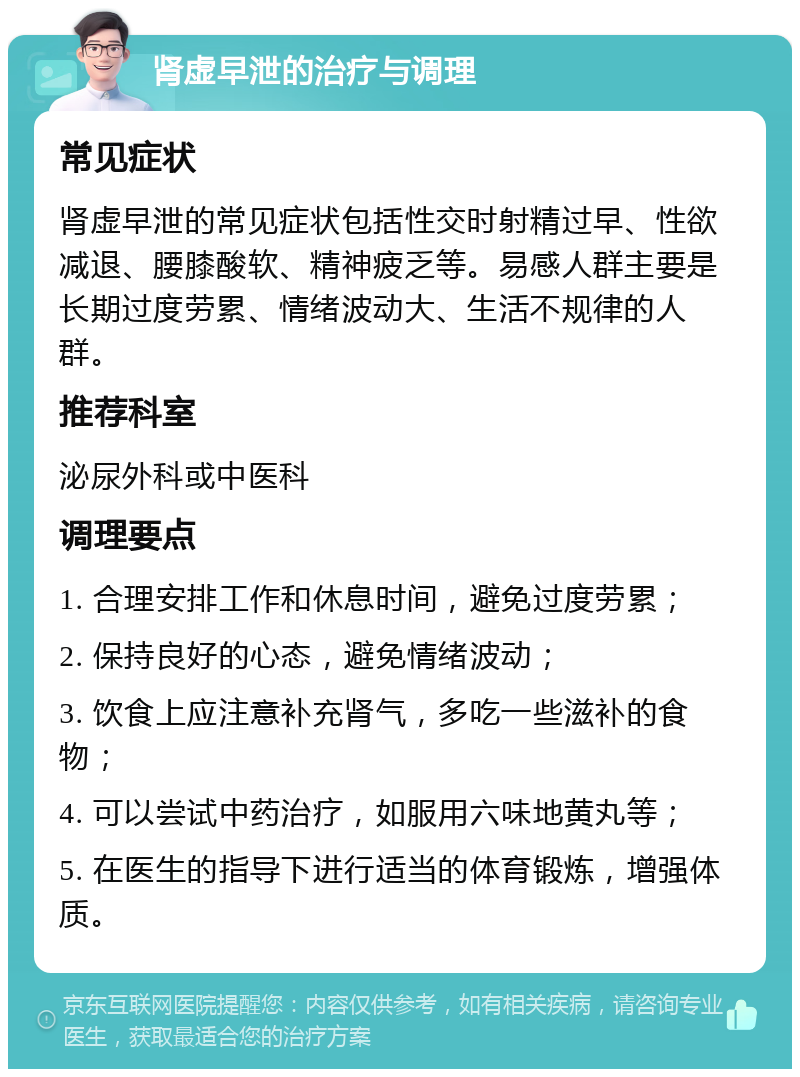 肾虚早泄的治疗与调理 常见症状 肾虚早泄的常见症状包括性交时射精过早、性欲减退、腰膝酸软、精神疲乏等。易感人群主要是长期过度劳累、情绪波动大、生活不规律的人群。 推荐科室 泌尿外科或中医科 调理要点 1. 合理安排工作和休息时间，避免过度劳累； 2. 保持良好的心态，避免情绪波动； 3. 饮食上应注意补充肾气，多吃一些滋补的食物； 4. 可以尝试中药治疗，如服用六味地黄丸等； 5. 在医生的指导下进行适当的体育锻炼，增强体质。