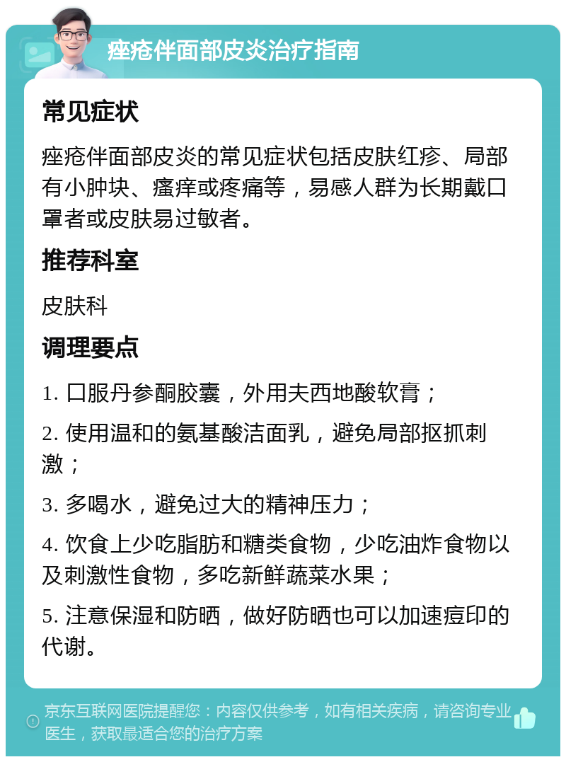 痤疮伴面部皮炎治疗指南 常见症状 痤疮伴面部皮炎的常见症状包括皮肤红疹、局部有小肿块、瘙痒或疼痛等，易感人群为长期戴口罩者或皮肤易过敏者。 推荐科室 皮肤科 调理要点 1. 口服丹参酮胶囊，外用夫西地酸软膏； 2. 使用温和的氨基酸洁面乳，避免局部抠抓刺激； 3. 多喝水，避免过大的精神压力； 4. 饮食上少吃脂肪和糖类食物，少吃油炸食物以及刺激性食物，多吃新鲜蔬菜水果； 5. 注意保湿和防晒，做好防晒也可以加速痘印的代谢。