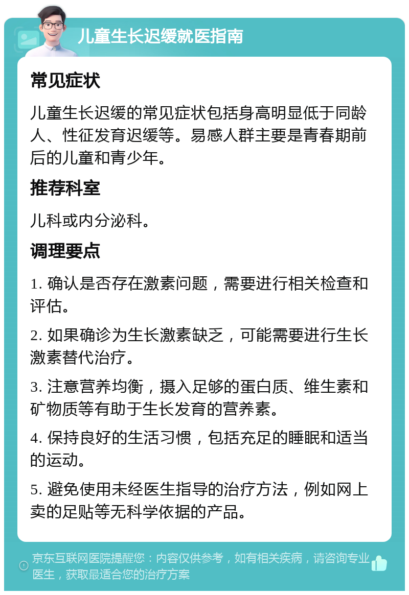 儿童生长迟缓就医指南 常见症状 儿童生长迟缓的常见症状包括身高明显低于同龄人、性征发育迟缓等。易感人群主要是青春期前后的儿童和青少年。 推荐科室 儿科或内分泌科。 调理要点 1. 确认是否存在激素问题，需要进行相关检查和评估。 2. 如果确诊为生长激素缺乏，可能需要进行生长激素替代治疗。 3. 注意营养均衡，摄入足够的蛋白质、维生素和矿物质等有助于生长发育的营养素。 4. 保持良好的生活习惯，包括充足的睡眠和适当的运动。 5. 避免使用未经医生指导的治疗方法，例如网上卖的足贴等无科学依据的产品。