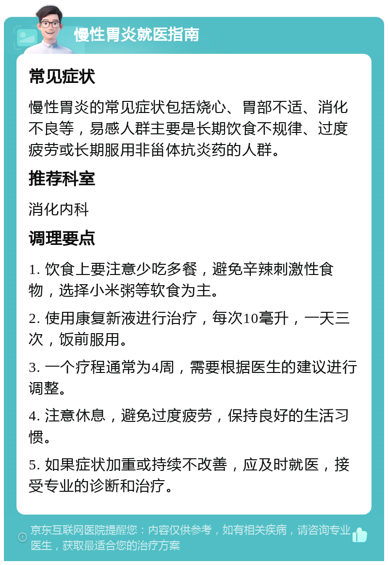 慢性胃炎就医指南 常见症状 慢性胃炎的常见症状包括烧心、胃部不适、消化不良等，易感人群主要是长期饮食不规律、过度疲劳或长期服用非甾体抗炎药的人群。 推荐科室 消化内科 调理要点 1. 饮食上要注意少吃多餐，避免辛辣刺激性食物，选择小米粥等软食为主。 2. 使用康复新液进行治疗，每次10毫升，一天三次，饭前服用。 3. 一个疗程通常为4周，需要根据医生的建议进行调整。 4. 注意休息，避免过度疲劳，保持良好的生活习惯。 5. 如果症状加重或持续不改善，应及时就医，接受专业的诊断和治疗。