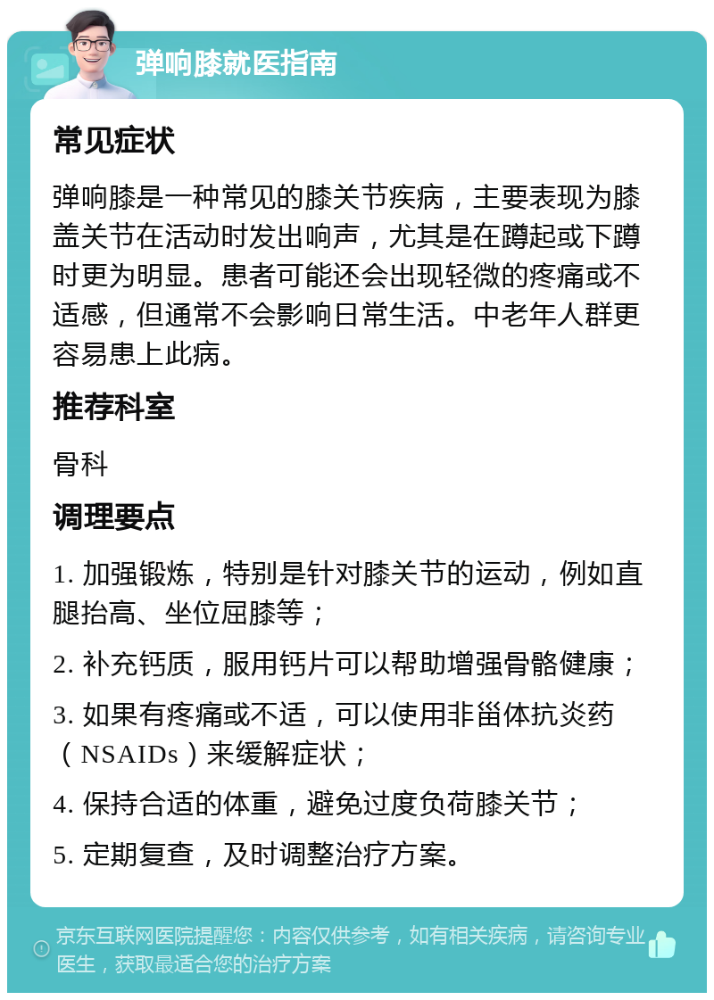 弹响膝就医指南 常见症状 弹响膝是一种常见的膝关节疾病，主要表现为膝盖关节在活动时发出响声，尤其是在蹲起或下蹲时更为明显。患者可能还会出现轻微的疼痛或不适感，但通常不会影响日常生活。中老年人群更容易患上此病。 推荐科室 骨科 调理要点 1. 加强锻炼，特别是针对膝关节的运动，例如直腿抬高、坐位屈膝等； 2. 补充钙质，服用钙片可以帮助增强骨骼健康； 3. 如果有疼痛或不适，可以使用非甾体抗炎药（NSAIDs）来缓解症状； 4. 保持合适的体重，避免过度负荷膝关节； 5. 定期复查，及时调整治疗方案。