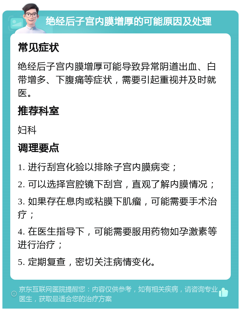 绝经后子宫内膜增厚的可能原因及处理 常见症状 绝经后子宫内膜增厚可能导致异常阴道出血、白带增多、下腹痛等症状，需要引起重视并及时就医。 推荐科室 妇科 调理要点 1. 进行刮宫化验以排除子宫内膜病变； 2. 可以选择宫腔镜下刮宫，直观了解内膜情况； 3. 如果存在息肉或粘膜下肌瘤，可能需要手术治疗； 4. 在医生指导下，可能需要服用药物如孕激素等进行治疗； 5. 定期复查，密切关注病情变化。