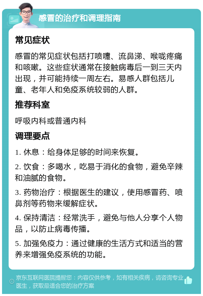 感冒的治疗和调理指南 常见症状 感冒的常见症状包括打喷嚏、流鼻涕、喉咙疼痛和咳嗽。这些症状通常在接触病毒后一到三天内出现，并可能持续一周左右。易感人群包括儿童、老年人和免疫系统较弱的人群。 推荐科室 呼吸内科或普通内科 调理要点 1. 休息：给身体足够的时间来恢复。 2. 饮食：多喝水，吃易于消化的食物，避免辛辣和油腻的食物。 3. 药物治疗：根据医生的建议，使用感冒药、喷鼻剂等药物来缓解症状。 4. 保持清洁：经常洗手，避免与他人分享个人物品，以防止病毒传播。 5. 加强免疫力：通过健康的生活方式和适当的营养来增强免疫系统的功能。