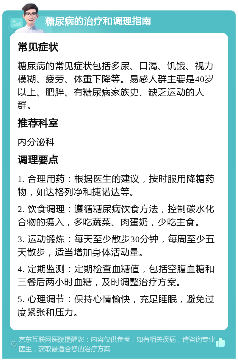 糖尿病的治疗和调理指南 常见症状 糖尿病的常见症状包括多尿、口渴、饥饿、视力模糊、疲劳、体重下降等。易感人群主要是40岁以上、肥胖、有糖尿病家族史、缺乏运动的人群。 推荐科室 内分泌科 调理要点 1. 合理用药：根据医生的建议，按时服用降糖药物，如达格列净和捷诺达等。 2. 饮食调理：遵循糖尿病饮食方法，控制碳水化合物的摄入，多吃蔬菜、肉蛋奶，少吃主食。 3. 运动锻炼：每天至少散步30分钟，每周至少五天散步，适当增加身体活动量。 4. 定期监测：定期检查血糖值，包括空腹血糖和三餐后两小时血糖，及时调整治疗方案。 5. 心理调节：保持心情愉快，充足睡眠，避免过度紧张和压力。