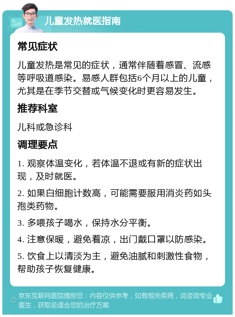 儿童发热就医指南 常见症状 儿童发热是常见的症状，通常伴随着感冒、流感等呼吸道感染。易感人群包括6个月以上的儿童，尤其是在季节交替或气候变化时更容易发生。 推荐科室 儿科或急诊科 调理要点 1. 观察体温变化，若体温不退或有新的症状出现，及时就医。 2. 如果白细胞计数高，可能需要服用消炎药如头孢类药物。 3. 多喂孩子喝水，保持水分平衡。 4. 注意保暖，避免着凉，出门戴口罩以防感染。 5. 饮食上以清淡为主，避免油腻和刺激性食物，帮助孩子恢复健康。