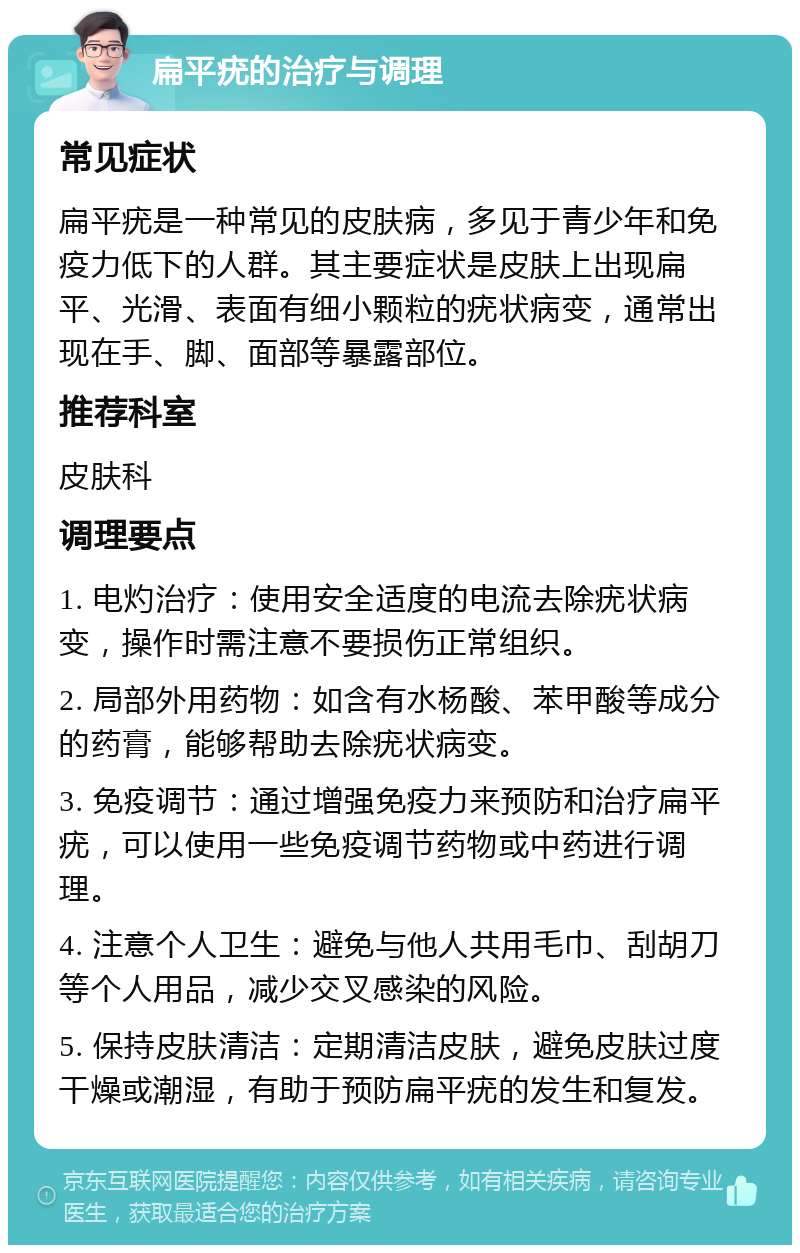 扁平疣的治疗与调理 常见症状 扁平疣是一种常见的皮肤病，多见于青少年和免疫力低下的人群。其主要症状是皮肤上出现扁平、光滑、表面有细小颗粒的疣状病变，通常出现在手、脚、面部等暴露部位。 推荐科室 皮肤科 调理要点 1. 电灼治疗：使用安全适度的电流去除疣状病变，操作时需注意不要损伤正常组织。 2. 局部外用药物：如含有水杨酸、苯甲酸等成分的药膏，能够帮助去除疣状病变。 3. 免疫调节：通过增强免疫力来预防和治疗扁平疣，可以使用一些免疫调节药物或中药进行调理。 4. 注意个人卫生：避免与他人共用毛巾、刮胡刀等个人用品，减少交叉感染的风险。 5. 保持皮肤清洁：定期清洁皮肤，避免皮肤过度干燥或潮湿，有助于预防扁平疣的发生和复发。