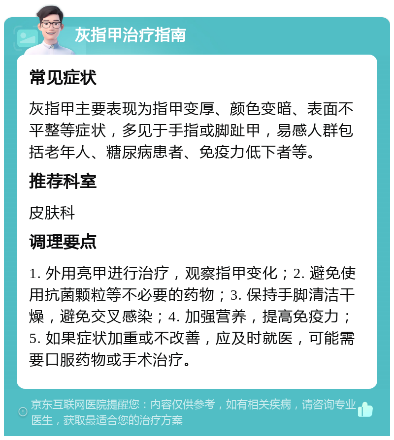 灰指甲治疗指南 常见症状 灰指甲主要表现为指甲变厚、颜色变暗、表面不平整等症状，多见于手指或脚趾甲，易感人群包括老年人、糖尿病患者、免疫力低下者等。 推荐科室 皮肤科 调理要点 1. 外用亮甲进行治疗，观察指甲变化；2. 避免使用抗菌颗粒等不必要的药物；3. 保持手脚清洁干燥，避免交叉感染；4. 加强营养，提高免疫力；5. 如果症状加重或不改善，应及时就医，可能需要口服药物或手术治疗。