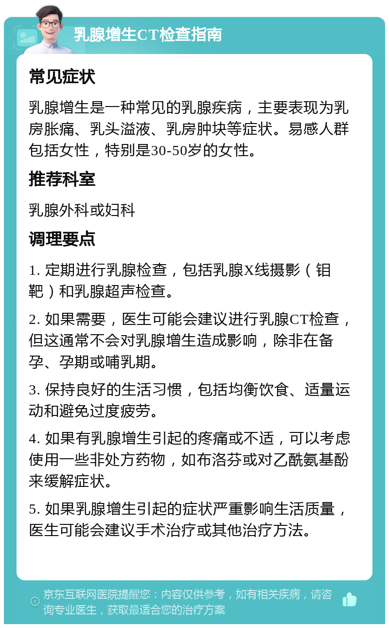 乳腺增生CT检查指南 常见症状 乳腺增生是一种常见的乳腺疾病，主要表现为乳房胀痛、乳头溢液、乳房肿块等症状。易感人群包括女性，特别是30-50岁的女性。 推荐科室 乳腺外科或妇科 调理要点 1. 定期进行乳腺检查，包括乳腺X线摄影（钼靶）和乳腺超声检查。 2. 如果需要，医生可能会建议进行乳腺CT检查，但这通常不会对乳腺增生造成影响，除非在备孕、孕期或哺乳期。 3. 保持良好的生活习惯，包括均衡饮食、适量运动和避免过度疲劳。 4. 如果有乳腺增生引起的疼痛或不适，可以考虑使用一些非处方药物，如布洛芬或对乙酰氨基酚来缓解症状。 5. 如果乳腺增生引起的症状严重影响生活质量，医生可能会建议手术治疗或其他治疗方法。