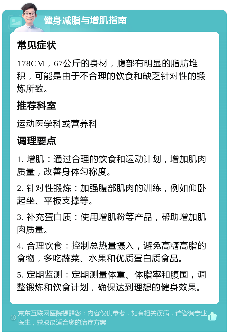 健身减脂与增肌指南 常见症状 178CM，67公斤的身材，腹部有明显的脂肪堆积，可能是由于不合理的饮食和缺乏针对性的锻炼所致。 推荐科室 运动医学科或营养科 调理要点 1. 增肌：通过合理的饮食和运动计划，增加肌肉质量，改善身体匀称度。 2. 针对性锻炼：加强腹部肌肉的训练，例如仰卧起坐、平板支撑等。 3. 补充蛋白质：使用增肌粉等产品，帮助增加肌肉质量。 4. 合理饮食：控制总热量摄入，避免高糖高脂的食物，多吃蔬菜、水果和优质蛋白质食品。 5. 定期监测：定期测量体重、体脂率和腹围，调整锻炼和饮食计划，确保达到理想的健身效果。