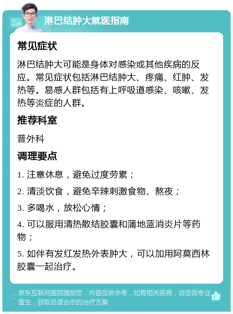 淋巴结肿大就医指南 常见症状 淋巴结肿大可能是身体对感染或其他疾病的反应。常见症状包括淋巴结肿大、疼痛、红肿、发热等。易感人群包括有上呼吸道感染、咳嗽、发热等炎症的人群。 推荐科室 普外科 调理要点 1. 注意休息，避免过度劳累； 2. 清淡饮食，避免辛辣刺激食物、熬夜； 3. 多喝水，放松心情； 4. 可以服用清热散结胶囊和蒲地蓝消炎片等药物； 5. 如伴有发红发热外表肿大，可以加用阿莫西林胶囊一起治疗。