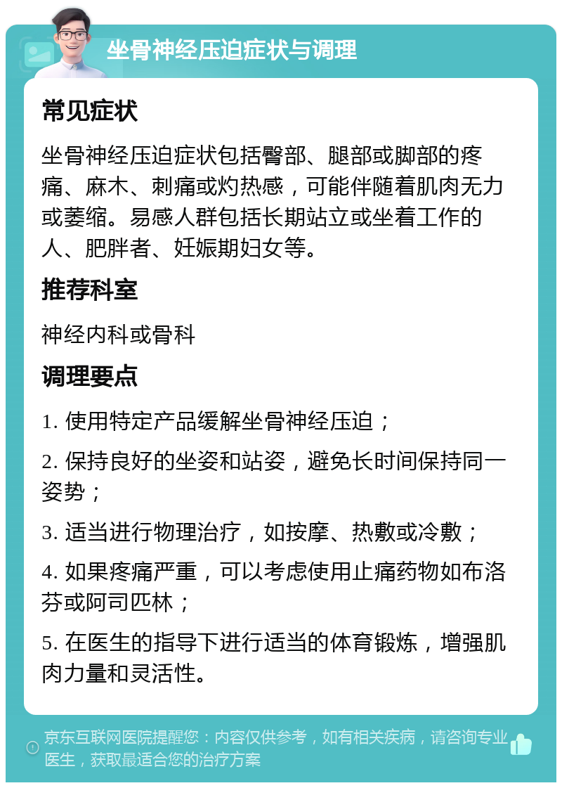 坐骨神经压迫症状与调理 常见症状 坐骨神经压迫症状包括臀部、腿部或脚部的疼痛、麻木、刺痛或灼热感，可能伴随着肌肉无力或萎缩。易感人群包括长期站立或坐着工作的人、肥胖者、妊娠期妇女等。 推荐科室 神经内科或骨科 调理要点 1. 使用特定产品缓解坐骨神经压迫； 2. 保持良好的坐姿和站姿，避免长时间保持同一姿势； 3. 适当进行物理治疗，如按摩、热敷或冷敷； 4. 如果疼痛严重，可以考虑使用止痛药物如布洛芬或阿司匹林； 5. 在医生的指导下进行适当的体育锻炼，增强肌肉力量和灵活性。