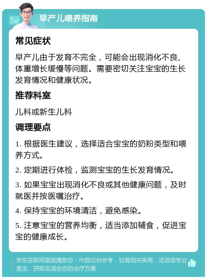 早产儿喂养指南 常见症状 早产儿由于发育不完全，可能会出现消化不良、体重增长缓慢等问题。需要密切关注宝宝的生长发育情况和健康状况。 推荐科室 儿科或新生儿科 调理要点 1. 根据医生建议，选择适合宝宝的奶粉类型和喂养方式。 2. 定期进行体检，监测宝宝的生长发育情况。 3. 如果宝宝出现消化不良或其他健康问题，及时就医并按医嘱治疗。 4. 保持宝宝的环境清洁，避免感染。 5. 注意宝宝的营养均衡，适当添加辅食，促进宝宝的健康成长。