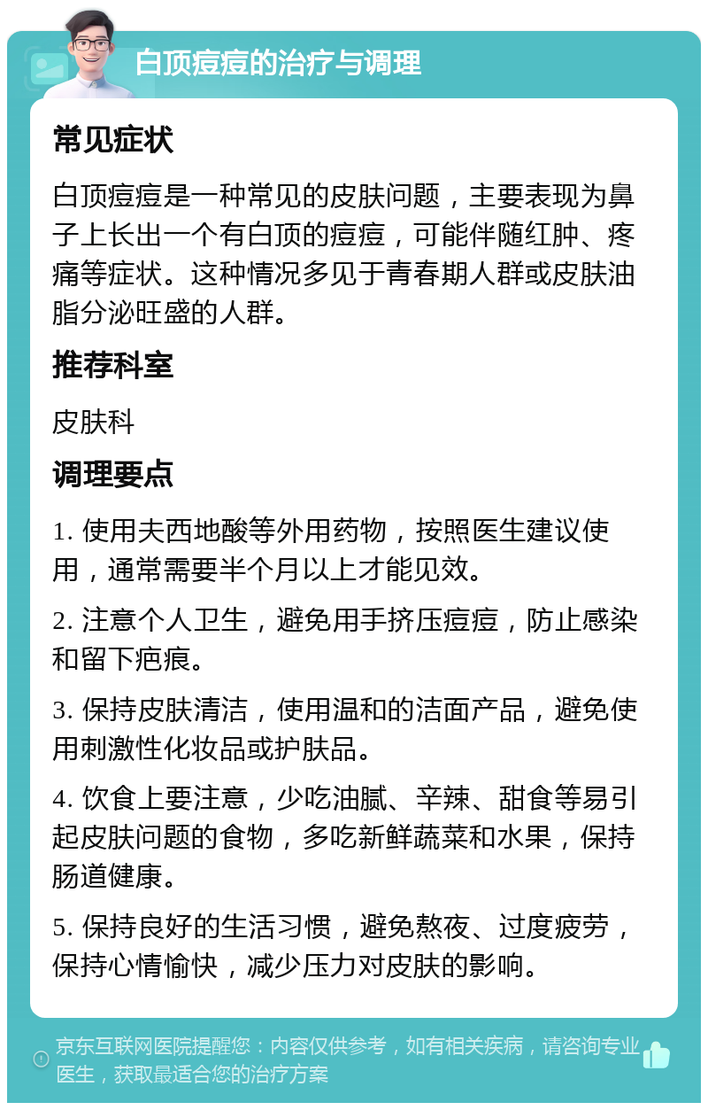 白顶痘痘的治疗与调理 常见症状 白顶痘痘是一种常见的皮肤问题，主要表现为鼻子上长出一个有白顶的痘痘，可能伴随红肿、疼痛等症状。这种情况多见于青春期人群或皮肤油脂分泌旺盛的人群。 推荐科室 皮肤科 调理要点 1. 使用夫西地酸等外用药物，按照医生建议使用，通常需要半个月以上才能见效。 2. 注意个人卫生，避免用手挤压痘痘，防止感染和留下疤痕。 3. 保持皮肤清洁，使用温和的洁面产品，避免使用刺激性化妆品或护肤品。 4. 饮食上要注意，少吃油腻、辛辣、甜食等易引起皮肤问题的食物，多吃新鲜蔬菜和水果，保持肠道健康。 5. 保持良好的生活习惯，避免熬夜、过度疲劳，保持心情愉快，减少压力对皮肤的影响。