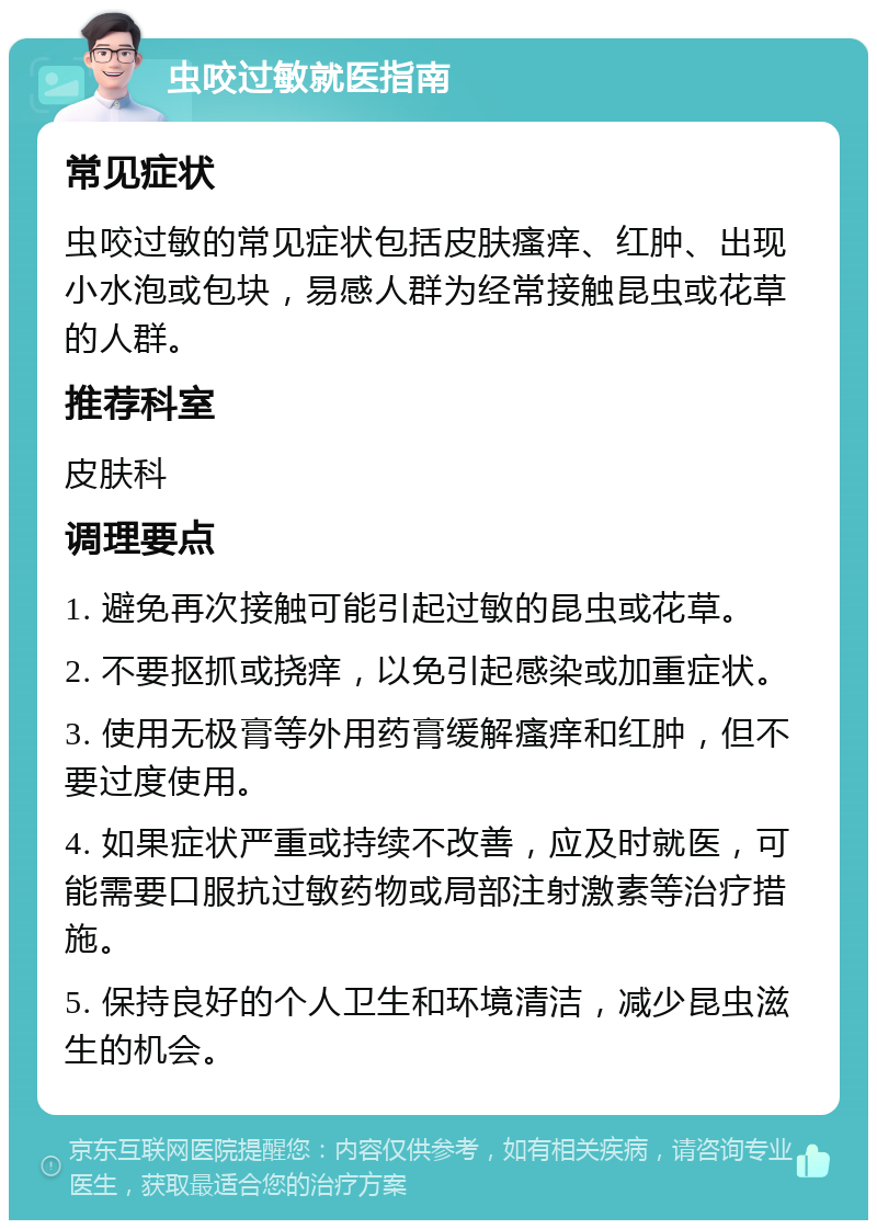 虫咬过敏就医指南 常见症状 虫咬过敏的常见症状包括皮肤瘙痒、红肿、出现小水泡或包块，易感人群为经常接触昆虫或花草的人群。 推荐科室 皮肤科 调理要点 1. 避免再次接触可能引起过敏的昆虫或花草。 2. 不要抠抓或挠痒，以免引起感染或加重症状。 3. 使用无极膏等外用药膏缓解瘙痒和红肿，但不要过度使用。 4. 如果症状严重或持续不改善，应及时就医，可能需要口服抗过敏药物或局部注射激素等治疗措施。 5. 保持良好的个人卫生和环境清洁，减少昆虫滋生的机会。