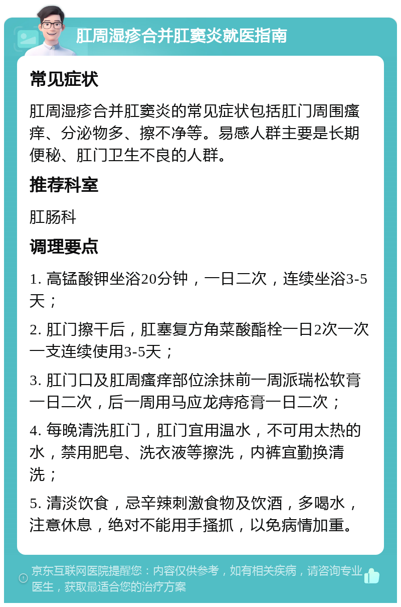 肛周湿疹合并肛窦炎就医指南 常见症状 肛周湿疹合并肛窦炎的常见症状包括肛门周围瘙痒、分泌物多、擦不净等。易感人群主要是长期便秘、肛门卫生不良的人群。 推荐科室 肛肠科 调理要点 1. 高锰酸钾坐浴20分钟，一日二次，连续坐浴3-5天； 2. 肛门擦干后，肛塞复方角菜酸酯栓一日2次一次一支连续使用3-5天； 3. 肛门口及肛周瘙痒部位涂抹前一周派瑞松软膏一日二次，后一周用马应龙痔疮膏一日二次； 4. 每晚清洗肛门，肛门宜用温水，不可用太热的水，禁用肥皂、洗衣液等擦洗，内裤宜勤换清洗； 5. 清淡饮食，忌辛辣刺激食物及饮酒，多喝水，注意休息，绝对不能用手搔抓，以免病情加重。