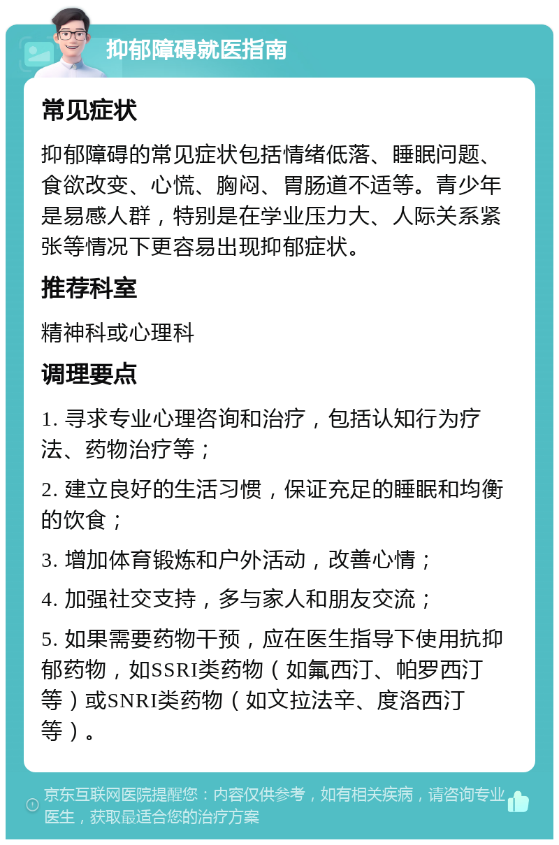 抑郁障碍就医指南 常见症状 抑郁障碍的常见症状包括情绪低落、睡眠问题、食欲改变、心慌、胸闷、胃肠道不适等。青少年是易感人群，特别是在学业压力大、人际关系紧张等情况下更容易出现抑郁症状。 推荐科室 精神科或心理科 调理要点 1. 寻求专业心理咨询和治疗，包括认知行为疗法、药物治疗等； 2. 建立良好的生活习惯，保证充足的睡眠和均衡的饮食； 3. 增加体育锻炼和户外活动，改善心情； 4. 加强社交支持，多与家人和朋友交流； 5. 如果需要药物干预，应在医生指导下使用抗抑郁药物，如SSRI类药物（如氟西汀、帕罗西汀等）或SNRI类药物（如文拉法辛、度洛西汀等）。