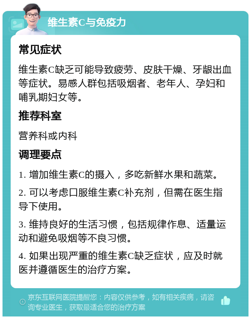 维生素C与免疫力 常见症状 维生素C缺乏可能导致疲劳、皮肤干燥、牙龈出血等症状。易感人群包括吸烟者、老年人、孕妇和哺乳期妇女等。 推荐科室 营养科或内科 调理要点 1. 增加维生素C的摄入，多吃新鲜水果和蔬菜。 2. 可以考虑口服维生素C补充剂，但需在医生指导下使用。 3. 维持良好的生活习惯，包括规律作息、适量运动和避免吸烟等不良习惯。 4. 如果出现严重的维生素C缺乏症状，应及时就医并遵循医生的治疗方案。