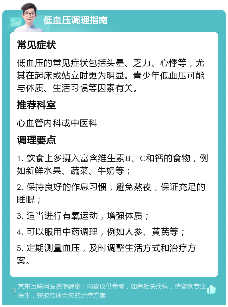 低血压调理指南 常见症状 低血压的常见症状包括头晕、乏力、心悸等，尤其在起床或站立时更为明显。青少年低血压可能与体质、生活习惯等因素有关。 推荐科室 心血管内科或中医科 调理要点 1. 饮食上多摄入富含维生素B、C和钙的食物，例如新鲜水果、蔬菜、牛奶等； 2. 保持良好的作息习惯，避免熬夜，保证充足的睡眠； 3. 适当进行有氧运动，增强体质； 4. 可以服用中药调理，例如人参、黄芪等； 5. 定期测量血压，及时调整生活方式和治疗方案。