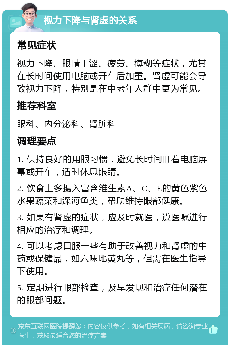 视力下降与肾虚的关系 常见症状 视力下降、眼睛干涩、疲劳、模糊等症状，尤其在长时间使用电脑或开车后加重。肾虚可能会导致视力下降，特别是在中老年人群中更为常见。 推荐科室 眼科、内分泌科、肾脏科 调理要点 1. 保持良好的用眼习惯，避免长时间盯着电脑屏幕或开车，适时休息眼睛。 2. 饮食上多摄入富含维生素A、C、E的黄色紫色水果蔬菜和深海鱼类，帮助维持眼部健康。 3. 如果有肾虚的症状，应及时就医，遵医嘱进行相应的治疗和调理。 4. 可以考虑口服一些有助于改善视力和肾虚的中药或保健品，如六味地黄丸等，但需在医生指导下使用。 5. 定期进行眼部检查，及早发现和治疗任何潜在的眼部问题。