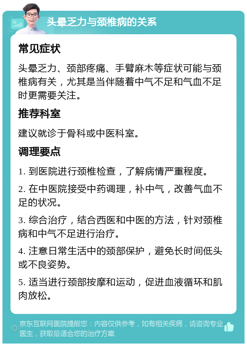 头晕乏力与颈椎病的关系 常见症状 头晕乏力、颈部疼痛、手臂麻木等症状可能与颈椎病有关，尤其是当伴随着中气不足和气血不足时更需要关注。 推荐科室 建议就诊于骨科或中医科室。 调理要点 1. 到医院进行颈椎检查，了解病情严重程度。 2. 在中医院接受中药调理，补中气，改善气血不足的状况。 3. 综合治疗，结合西医和中医的方法，针对颈椎病和中气不足进行治疗。 4. 注意日常生活中的颈部保护，避免长时间低头或不良姿势。 5. 适当进行颈部按摩和运动，促进血液循环和肌肉放松。