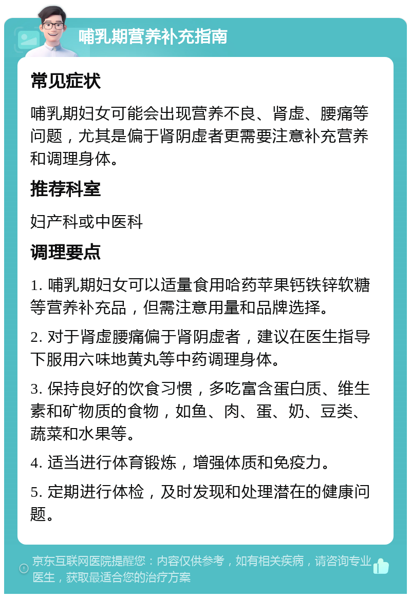 哺乳期营养补充指南 常见症状 哺乳期妇女可能会出现营养不良、肾虚、腰痛等问题，尤其是偏于肾阴虚者更需要注意补充营养和调理身体。 推荐科室 妇产科或中医科 调理要点 1. 哺乳期妇女可以适量食用哈药苹果钙铁锌软糖等营养补充品，但需注意用量和品牌选择。 2. 对于肾虚腰痛偏于肾阴虚者，建议在医生指导下服用六味地黄丸等中药调理身体。 3. 保持良好的饮食习惯，多吃富含蛋白质、维生素和矿物质的食物，如鱼、肉、蛋、奶、豆类、蔬菜和水果等。 4. 适当进行体育锻炼，增强体质和免疫力。 5. 定期进行体检，及时发现和处理潜在的健康问题。