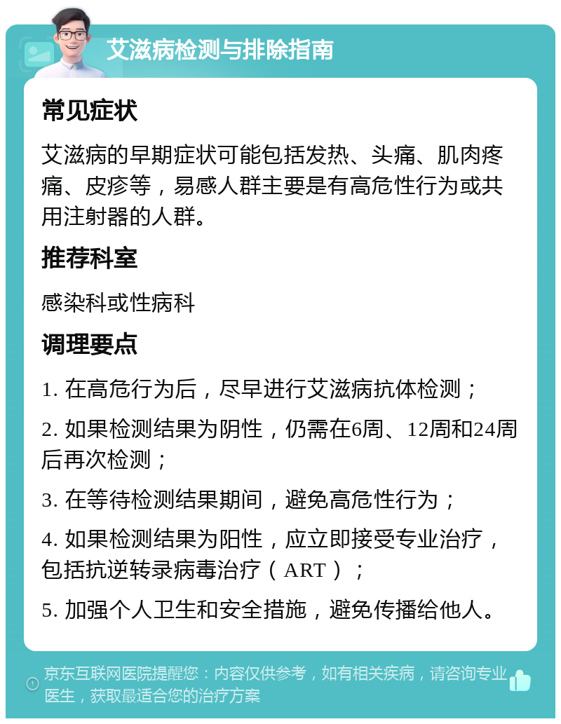 艾滋病检测与排除指南 常见症状 艾滋病的早期症状可能包括发热、头痛、肌肉疼痛、皮疹等，易感人群主要是有高危性行为或共用注射器的人群。 推荐科室 感染科或性病科 调理要点 1. 在高危行为后，尽早进行艾滋病抗体检测； 2. 如果检测结果为阴性，仍需在6周、12周和24周后再次检测； 3. 在等待检测结果期间，避免高危性行为； 4. 如果检测结果为阳性，应立即接受专业治疗，包括抗逆转录病毒治疗（ART）； 5. 加强个人卫生和安全措施，避免传播给他人。