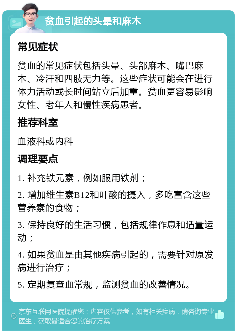 贫血引起的头晕和麻木 常见症状 贫血的常见症状包括头晕、头部麻木、嘴巴麻木、冷汗和四肢无力等。这些症状可能会在进行体力活动或长时间站立后加重。贫血更容易影响女性、老年人和慢性疾病患者。 推荐科室 血液科或内科 调理要点 1. 补充铁元素，例如服用铁剂； 2. 增加维生素B12和叶酸的摄入，多吃富含这些营养素的食物； 3. 保持良好的生活习惯，包括规律作息和适量运动； 4. 如果贫血是由其他疾病引起的，需要针对原发病进行治疗； 5. 定期复查血常规，监测贫血的改善情况。