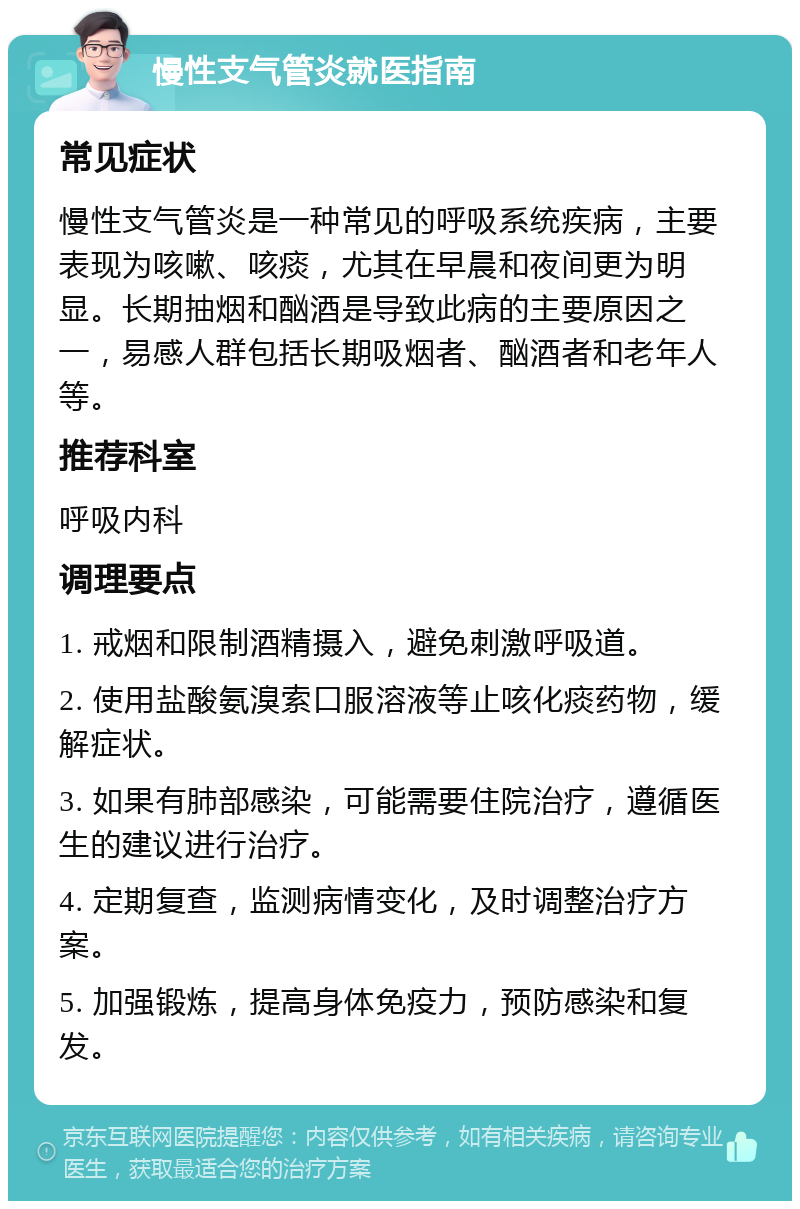 慢性支气管炎就医指南 常见症状 慢性支气管炎是一种常见的呼吸系统疾病，主要表现为咳嗽、咳痰，尤其在早晨和夜间更为明显。长期抽烟和酗酒是导致此病的主要原因之一，易感人群包括长期吸烟者、酗酒者和老年人等。 推荐科室 呼吸内科 调理要点 1. 戒烟和限制酒精摄入，避免刺激呼吸道。 2. 使用盐酸氨溴索口服溶液等止咳化痰药物，缓解症状。 3. 如果有肺部感染，可能需要住院治疗，遵循医生的建议进行治疗。 4. 定期复查，监测病情变化，及时调整治疗方案。 5. 加强锻炼，提高身体免疫力，预防感染和复发。