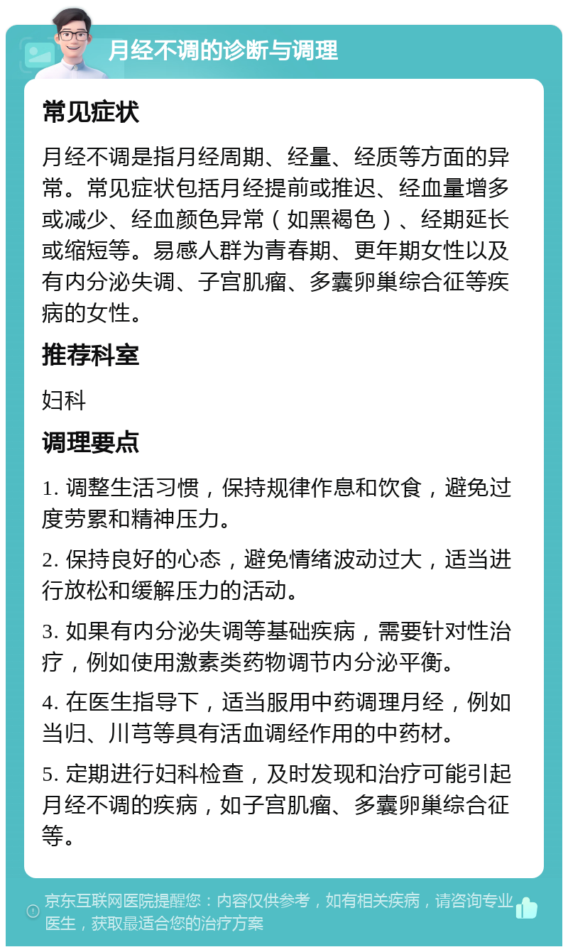 月经不调的诊断与调理 常见症状 月经不调是指月经周期、经量、经质等方面的异常。常见症状包括月经提前或推迟、经血量增多或减少、经血颜色异常（如黑褐色）、经期延长或缩短等。易感人群为青春期、更年期女性以及有内分泌失调、子宫肌瘤、多囊卵巢综合征等疾病的女性。 推荐科室 妇科 调理要点 1. 调整生活习惯，保持规律作息和饮食，避免过度劳累和精神压力。 2. 保持良好的心态，避免情绪波动过大，适当进行放松和缓解压力的活动。 3. 如果有内分泌失调等基础疾病，需要针对性治疗，例如使用激素类药物调节内分泌平衡。 4. 在医生指导下，适当服用中药调理月经，例如当归、川芎等具有活血调经作用的中药材。 5. 定期进行妇科检查，及时发现和治疗可能引起月经不调的疾病，如子宫肌瘤、多囊卵巢综合征等。