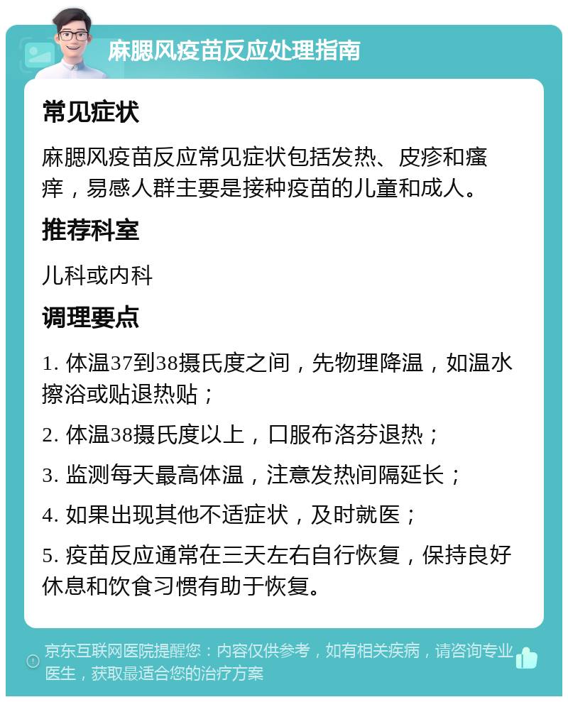 麻腮风疫苗反应处理指南 常见症状 麻腮风疫苗反应常见症状包括发热、皮疹和瘙痒，易感人群主要是接种疫苗的儿童和成人。 推荐科室 儿科或内科 调理要点 1. 体温37到38摄氏度之间，先物理降温，如温水擦浴或贴退热贴； 2. 体温38摄氏度以上，口服布洛芬退热； 3. 监测每天最高体温，注意发热间隔延长； 4. 如果出现其他不适症状，及时就医； 5. 疫苗反应通常在三天左右自行恢复，保持良好休息和饮食习惯有助于恢复。