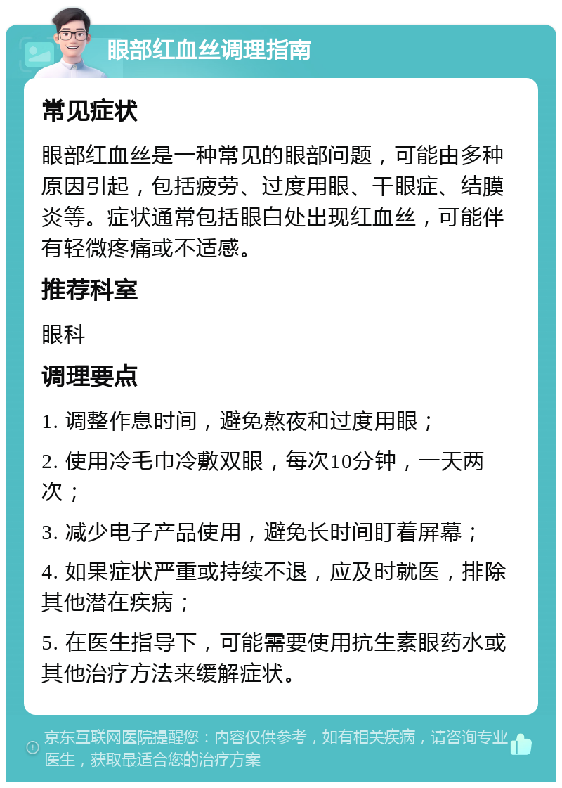 眼部红血丝调理指南 常见症状 眼部红血丝是一种常见的眼部问题，可能由多种原因引起，包括疲劳、过度用眼、干眼症、结膜炎等。症状通常包括眼白处出现红血丝，可能伴有轻微疼痛或不适感。 推荐科室 眼科 调理要点 1. 调整作息时间，避免熬夜和过度用眼； 2. 使用冷毛巾冷敷双眼，每次10分钟，一天两次； 3. 减少电子产品使用，避免长时间盯着屏幕； 4. 如果症状严重或持续不退，应及时就医，排除其他潜在疾病； 5. 在医生指导下，可能需要使用抗生素眼药水或其他治疗方法来缓解症状。