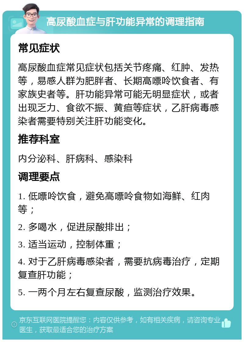 高尿酸血症与肝功能异常的调理指南 常见症状 高尿酸血症常见症状包括关节疼痛、红肿、发热等，易感人群为肥胖者、长期高嘌呤饮食者、有家族史者等。肝功能异常可能无明显症状，或者出现乏力、食欲不振、黄疸等症状，乙肝病毒感染者需要特别关注肝功能变化。 推荐科室 内分泌科、肝病科、感染科 调理要点 1. 低嘌呤饮食，避免高嘌呤食物如海鲜、红肉等； 2. 多喝水，促进尿酸排出； 3. 适当运动，控制体重； 4. 对于乙肝病毒感染者，需要抗病毒治疗，定期复查肝功能； 5. 一两个月左右复查尿酸，监测治疗效果。