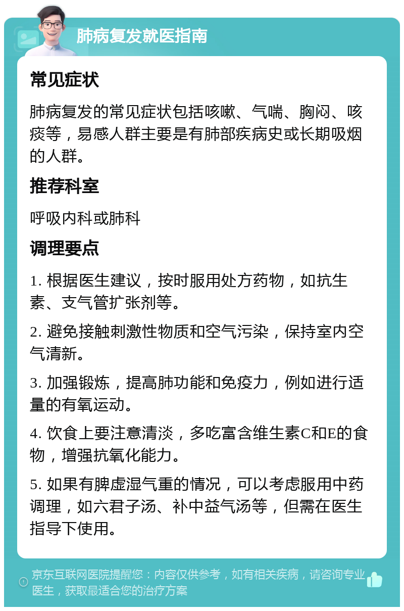 肺病复发就医指南 常见症状 肺病复发的常见症状包括咳嗽、气喘、胸闷、咳痰等，易感人群主要是有肺部疾病史或长期吸烟的人群。 推荐科室 呼吸内科或肺科 调理要点 1. 根据医生建议，按时服用处方药物，如抗生素、支气管扩张剂等。 2. 避免接触刺激性物质和空气污染，保持室内空气清新。 3. 加强锻炼，提高肺功能和免疫力，例如进行适量的有氧运动。 4. 饮食上要注意清淡，多吃富含维生素C和E的食物，增强抗氧化能力。 5. 如果有脾虚湿气重的情况，可以考虑服用中药调理，如六君子汤、补中益气汤等，但需在医生指导下使用。