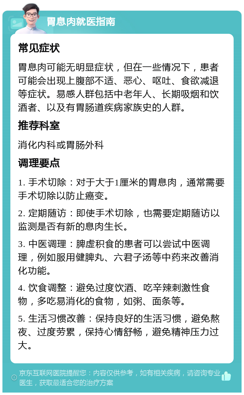 胃息肉就医指南 常见症状 胃息肉可能无明显症状，但在一些情况下，患者可能会出现上腹部不适、恶心、呕吐、食欲减退等症状。易感人群包括中老年人、长期吸烟和饮酒者、以及有胃肠道疾病家族史的人群。 推荐科室 消化内科或胃肠外科 调理要点 1. 手术切除：对于大于1厘米的胃息肉，通常需要手术切除以防止癌变。 2. 定期随访：即使手术切除，也需要定期随访以监测是否有新的息肉生长。 3. 中医调理：脾虚积食的患者可以尝试中医调理，例如服用健脾丸、六君子汤等中药来改善消化功能。 4. 饮食调整：避免过度饮酒、吃辛辣刺激性食物，多吃易消化的食物，如粥、面条等。 5. 生活习惯改善：保持良好的生活习惯，避免熬夜、过度劳累，保持心情舒畅，避免精神压力过大。