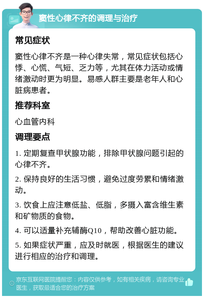 窦性心律不齐的调理与治疗 常见症状 窦性心律不齐是一种心律失常，常见症状包括心悸、心慌、气短、乏力等，尤其在体力活动或情绪激动时更为明显。易感人群主要是老年人和心脏病患者。 推荐科室 心血管内科 调理要点 1. 定期复查甲状腺功能，排除甲状腺问题引起的心律不齐。 2. 保持良好的生活习惯，避免过度劳累和情绪激动。 3. 饮食上应注意低盐、低脂，多摄入富含维生素和矿物质的食物。 4. 可以适量补充辅酶Q10，帮助改善心脏功能。 5. 如果症状严重，应及时就医，根据医生的建议进行相应的治疗和调理。